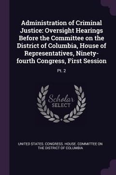 portada Administration of Criminal Justice: Oversight Hearings Before the Committee on the District of Columbia, House of Representatives, Ninety-fourth Congr (en Inglés)