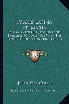 portada praxis latina primaria: a handbook of questions and exercises for daily use with the public school latin primer (1867) (in English)