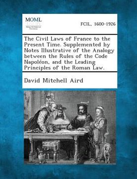 portada The Civil Laws of France to the Present Time. Supplemented by Notes Illustrative of the Analogy Between the Rules of the Code Napoleon, and the Leadin (en Inglés)