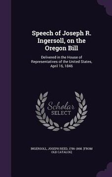 portada Speech of Joseph R. Ingersoll, on the Oregon Bill: Delivered in the House of Representatives of the United States, April 16, 1846