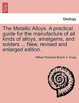 portada the metallic alloys. a practical guide for the manufacture of all kinds of alloys, amalgams, and solders ... new, revised and enlarged edition. (en Inglés)