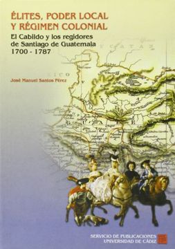 portada Élites, Poder Local Y Régimen Colonial. El Cabildo Y Los Regidores De Santiago De Guatemala. 1700-1787