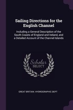 portada Sailing Directions for the English Channel: Including a General Description of the South Coasts of England and Ireland, and a Detailed Account of the (en Inglés)