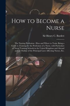 portada How to Become a Nurse: the Nursing Profession: How and Where to Train, Being a Guide to Training for the Profession of a Nurse, With Particul (in English)