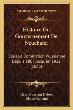 portada Histoire Du Gouvernement De Neuchatel: Sous La Domination Prussienne Depuis 1807 Jusqu'en 1832 (1833) (in French)