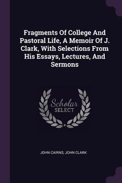 portada Fragments Of College And Pastoral Life, A Memoir Of J. Clark, With Selections From His Essays, Lectures, And Sermons (in English)