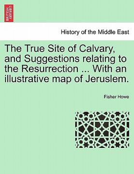 portada the true site of calvary, and suggestions relating to the resurrection ... with an illustrative map of jeruslem. (en Inglés)