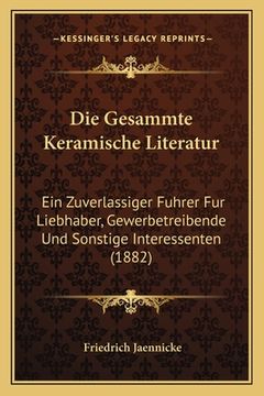 portada Die Gesammte Keramische Literatur: Ein Zuverlassiger Fuhrer Fur Liebhaber, Gewerbetreibende Und Sonstige Interessenten (1882) (in German)