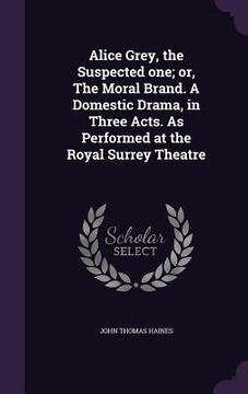 portada Alice Grey, the Suspected one; or, The Moral Brand. A Domestic Drama, in Three Acts. As Performed at the Royal Surrey Theatre (in English)
