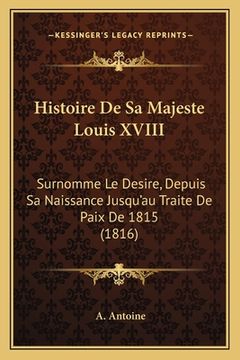portada Histoire De Sa Majeste Louis XVIII: Surnomme Le Desire, Depuis Sa Naissance Jusqu'au Traite De Paix De 1815 (1816) (en Francés)