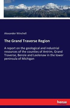 portada The Grand Traverse Region: A report on the geological and industrial resources of the counties of Antrim, Grand Traverse, Benzie and Leelenaw in (en Inglés)