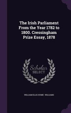 portada The Irish Parliament From the Year 1782 to 1800. Cressingham Prize Essay, 1878 (en Inglés)