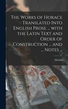 portada The Works of Horace Translated Into English Prose ... With the Latin Text and Order of Construction ... and ... Notes ... (en Inglés)