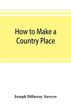 portada How to make a country place: an account of the successes and the mistakes of an amateur in thirty-five years of farming, building, and development: (in English)