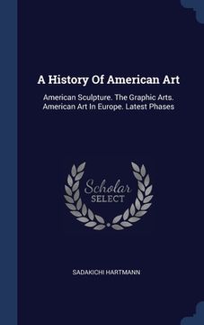 portada A History Of American Art: American Sculpture. The Graphic Arts. American Art In Europe. Latest Phases