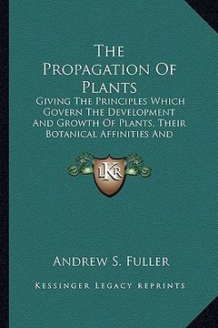 portada the propagation of plants: giving the principles which govern the development and growth of plants, their botanical affinities and peculiar prope (en Inglés)