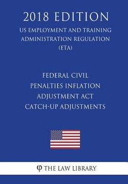 portada Federal Civil Penalties Inflation Adjustment Act Catch-Up Adjustments (US Employment and Training Administration Regulation) (ETA) (2018 Edition)