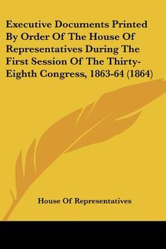 portada executive documents printed by order of the house of representatives during the first session of the thirty-eighth congress, 1863-64 (1864) (en Inglés)