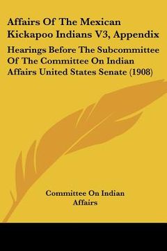 portada affairs of the mexican kickapoo indians v3, appendix: hearings before the subcommittee of the committee on indian affairs united states senate (1908) (in English)