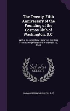 portada The Twenty-Fifth Anniversary of the Founding of the Cosmos Club of Washington, D.C.: With a Documentary History of the Club From Its Organization to N (in English)