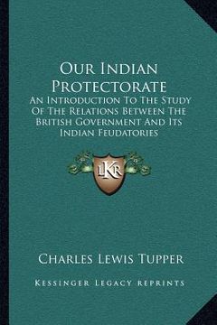 portada our indian protectorate: an introduction to the study of the relations between the british government and its indian feudatories