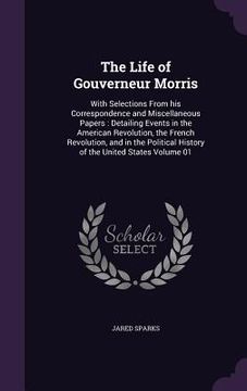 portada The Life of Gouverneur Morris: With Selections From his Correspondence and Miscellaneous Papers: Detailing Events in the American Revolution, the Fre (en Inglés)