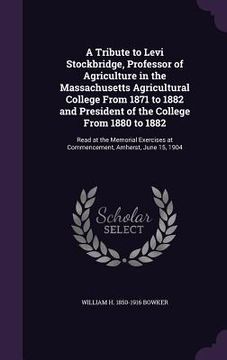 portada A Tribute to Levi Stockbridge, Professor of Agriculture in the Massachusetts Agricultural College From 1871 to 1882 and President of the College From