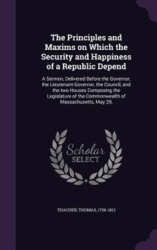 portada The Principles and Maxims on Which the Security and Happiness of a Republic Depend: A Sermon, Delivered Before the Governor, the Lieutenant-Governor, (en Inglés)