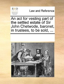 portada an act for vesting part of the settled estate of sir john chetwode, baronet, in trustees, to be sold, ... (in English)