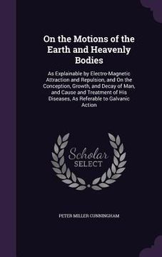 portada On the Motions of the Earth and Heavenly Bodies: As Explainable by Electro-Magnetic Attraction and Repulsion, and On the Conception, Growth, and Decay (in English)