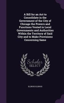 portada A Bill for an Act to Consolidate in the Government of the City of Chicago the Powers and Functions Vested in Local Governments and Authorities Within