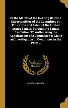 portada In the Matter of the Hearing Before a Subcommittee of the Committee on Education and Labor of the United States Senate, Pursuant to Senate Resolution
