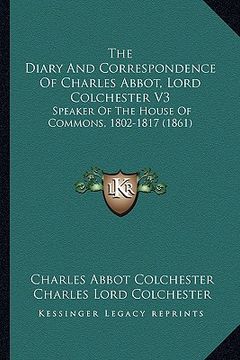 portada the diary and correspondence of charles abbot, lord colchester v3: speaker of the house of commons, 1802-1817 (1861) (en Inglés)