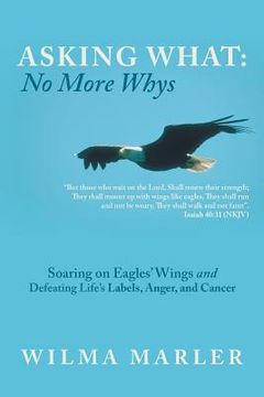 portada Asking What: No More Whys: Soaring on Eagles' Wings Defeating Life's Labels, Anger and Cancer