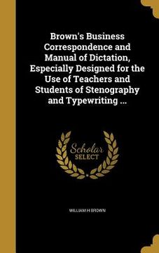 portada Brown's Business Correspondence and Manual of Dictation, Especially Designed for the Use of Teachers and Students of Stenography and Typewriting ... (en Inglés)
