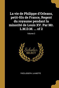 portada La Vie de Philippe d'Orleans, Petit-Fils de France, Regent Du Royaume Pendant La Minorité de Louis XV. Par Mr. L.M.D.M. ... of 2; Volume 2 (en Francés)