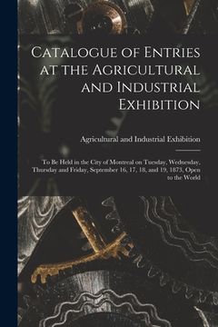 portada Catalogue of Entries at the Agricultural and Industrial Exhibition [microform]: to Be Held in the City of Montreal on Tuesday, Wednesday, Thursday and (en Inglés)