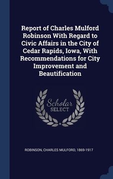 portada Report of Charles Mulford Robinson With Regard to Civic Affairs in the City of Cedar Rapids, Iowa, With Recommendations for City Improvement and Beaut (en Inglés)