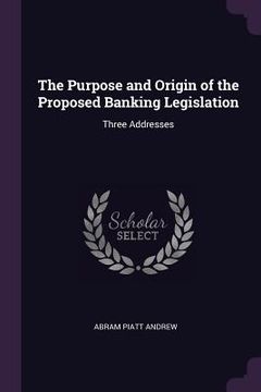 portada The Purpose and Origin of the Proposed Banking Legislation: Three Addresses (en Inglés)