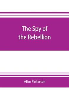 portada The spy of the rebellion: being a true history of the spy system of the United States Army during the late rebellion, revealing many secrets of