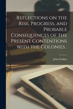 portada Reflections on the Rise, Progress, and Probable Consequences of the Present Contentions With the Colonies [microform] (en Inglés)