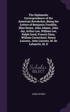 portada The Diplomatic Correspondence of the American Revolution, Being the Letters of Benjamin Franklin, Silas Deane, John Adams, John Jay, Arthur Lee, Willi (en Inglés)