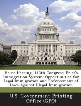 portada House Hearing, 113th Congress: Erica's Immigration System: Opportunities for Legal Immigration and Enforcement of Laws Against Illegal Immigration