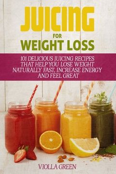 portada Juicing for Weight Loss: 101 Delicious Juicing Recipes That Help You Lose Weight Naturally Fast, Increase Energy and Feel Great (en Inglés)