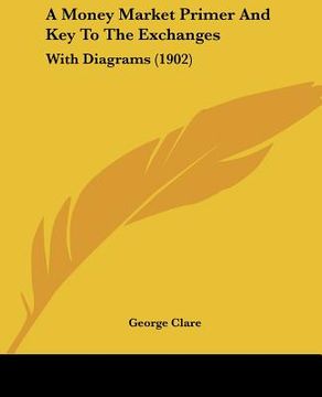 a money market primer and key to the exchanges: with diagrams (1902) (en Inglés)