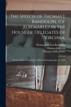 portada The Speech of Thomas J. Randolph, (of Albemarle, ) in the House of Delegates of Virginia,: on the Abolition of Slavery: Delivered Saturday, Jan. 21, 1