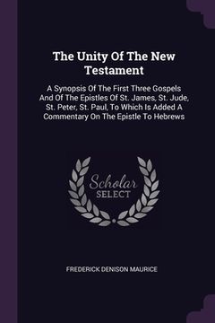 portada The Unity Of The New Testament: A Synopsis Of The First Three Gospels And Of The Epistles Of St. James, St. Jude, St. Peter, St. Paul, To Which Is Add (en Inglés)