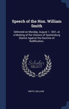 portada Speech of the Hon. William Smith: Delivered on Monday, August 1, 1831, at a Meeting of the Citizens of Spartanburg District Against the Doctrine of Nu (en Inglés)