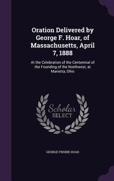 portada Oration Delivered by George F. Hoar, of Massachusetts, April 7, 1888: At the Celebration of the Centennial of the Founding of the Northwest, at Mariet (en Inglés)