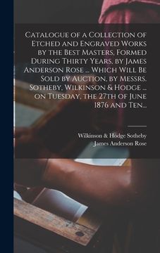 portada Catalogue of a Collection of Etched and Engraved Works by the Best Masters, Formed During Thirty Years, by James Anderson Rose ... Which Will Be Sold (en Inglés)